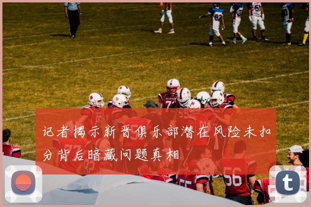 记者揭示新晋俱乐部潜在风险未扣分背后暗藏问题真相