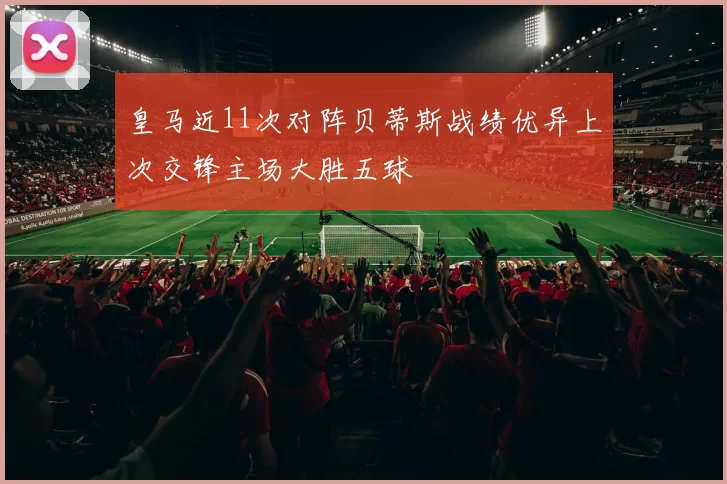 皇马近11次对阵贝蒂斯战绩优异上次交锋主场大胜五球
