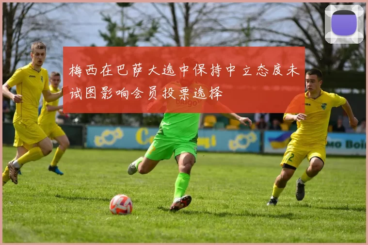 梅西在巴萨大选中保持中立态度未试图影响会员投票选择