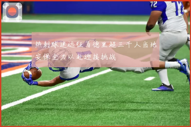 热刺球迷远征马德里超三千人当地安保全力以赴迎接挑战