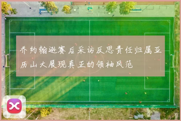 乔约翰逊赛后采访反思责任归属亚历山大展现真正的领袖风范