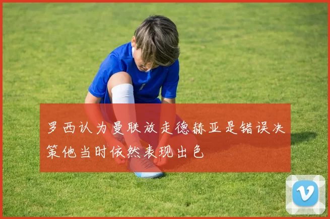 罗西认为曼联放走德赫亚是错误决策他当时依然表现出色
