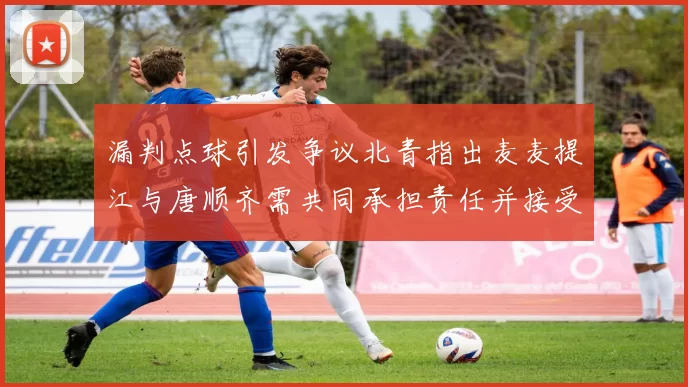 漏判点球引发争议北青指出麦麦提江与唐顺齐需共同承担责任并接受处罚
