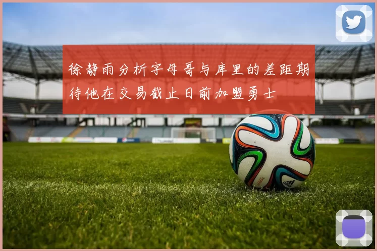 徐静雨分析字母哥与库里的差距期待他在交易截止日前加盟勇士