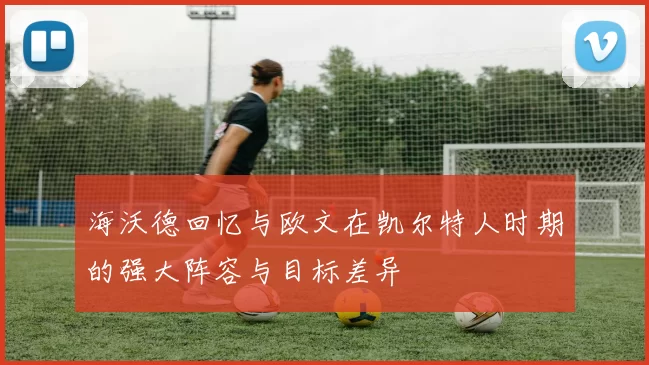 海沃德回忆与欧文在凯尔特人时期的强大阵容与目标差异