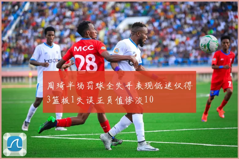 周琦半场罚球全失手表现低迷仅得3篮板1失误正负值惨淡10