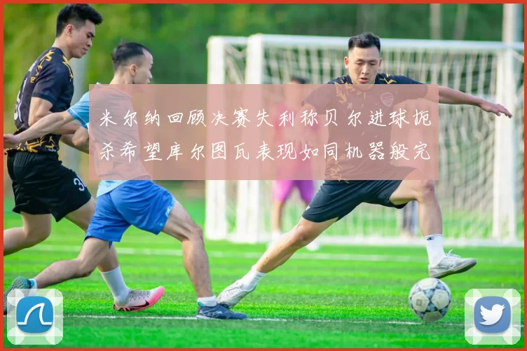 米尔纳回顾决赛失利称贝尔进球扼杀希望库尔图瓦表现如同机器般完美