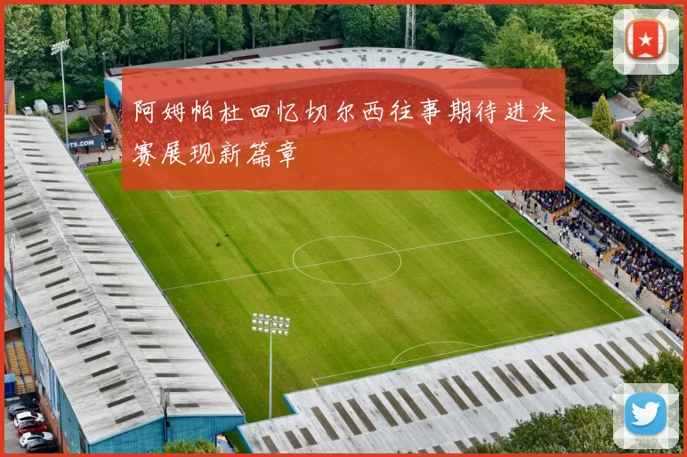 阿姆帕杜回忆切尔西往事期待进决赛展现新篇章