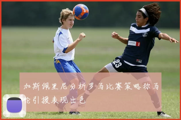 加斯佩里尼分析罗马比赛策略称马伦引援表现出色
