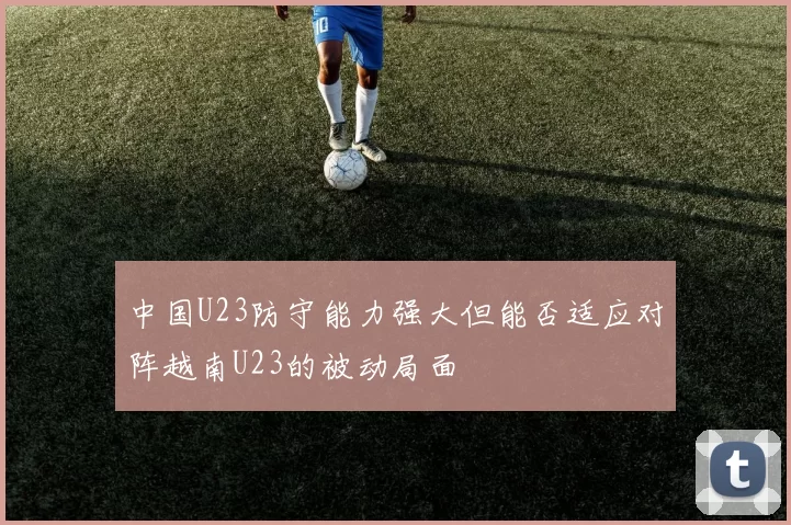 中国U23防守能力强大但能否适应对阵越南U23的被动局面