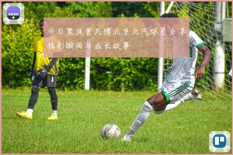 今日聚焦曾凡博北京北汽球员分享精彩瞬间与成长故事