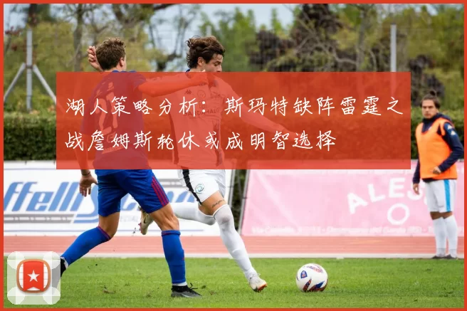 湖人策略分析：斯玛特缺阵雷霆之战詹姆斯轮休或成明智选择